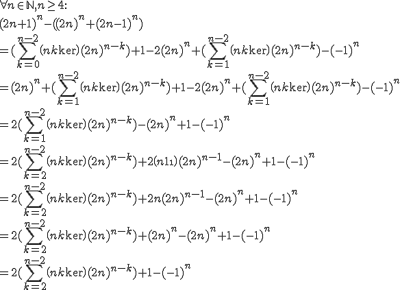 
 \\ \forall n \in \mathbb{N}, n \ge 4 :
 \\ (2n+1)^n -( (2n)^n+(2n-1)^n )
 \\ =(\sum_{k=0}^{n-2} \(n\\k\)(2n)^{n-k}) + 1 - 2(2n)^n + (\sum_{k=1}^{n-2} \(n\\k\)(2n)^{n-k}) - (-1)^n
 \\ =(2n)^n + (\sum_{k=1}^{n-2} \(n\\k\)(2n)^{n-k}) + 1 - 2(2n)^n + (\sum_{k=1}^{n-2} \(n\\k\)(2n)^{n-k}) - (-1)^n
 \\ =2(\sum_{k=1}^{n-2} \(n\\k\)(2n)^{n-k}) - (2n)^n + 1 - (-1)^n
 \\ =2(\sum_{k=2}^{n-2} \(n\\k\)(2n)^{n-k}) + 2\(n\\1\)(2n)^{n-1} - (2n)^n + 1 - (-1)^n
 \\ =2(\sum_{k=2}^{n-2} \(n\\k\)(2n)^{n-k}) + 2n(2n)^{n-1} - (2n)^n + 1 - (-1)^n
 \\ =2(\sum_{k=2}^{n-2} \(n\\k\)(2n)^{n-k}) + (2n)^n - (2n)^n + 1 - (-1)^n
 \\ =2(\sum_{k=2}^{n-2} \(n\\k\)(2n)^{n-k}) + 1 - (-1)^n
 \\ 